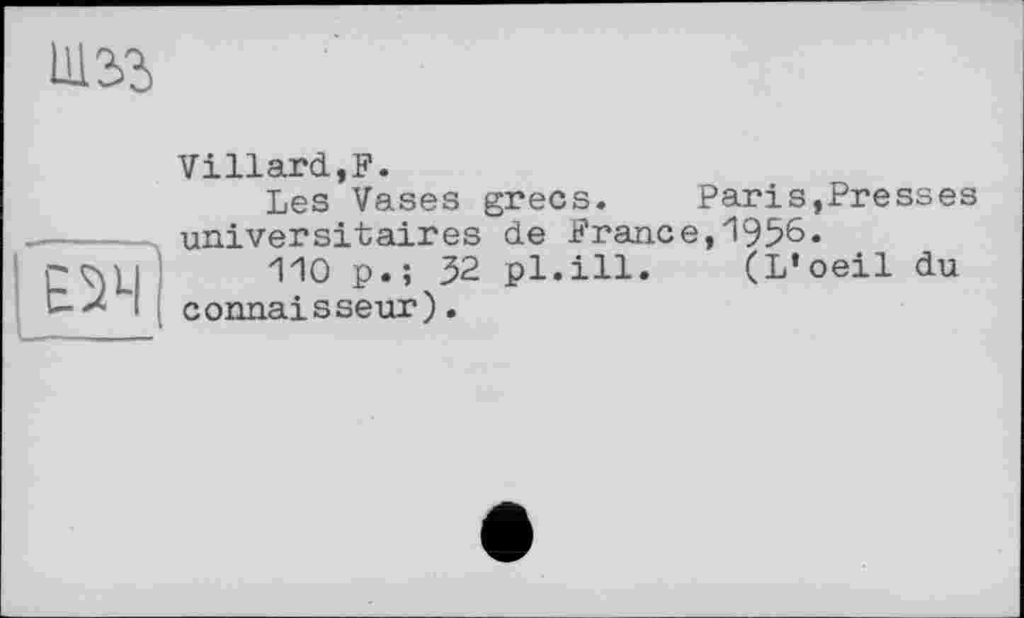 ﻿И12>3
ЕІЧ
Villard,F.
Les Vases grecs. Paris,Presses universitaires de France,1956«
110 p.; 32 pl.ill. (L’oeil du connaisseur).